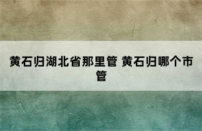 黄石归湖北省那里管 黄石归哪个市管